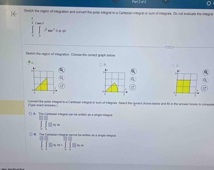 Sketch the region of integration and convert the polar integral to a Cartesian integral or sum of integrals. Do not evaluate the integral
∈tlimits _0^((frac π)4)∈tlimits _0^((∈fty <0)r^5)sin^2(0(θ )
Sketch the region of integration. Choose the correct graph below.
A.
B.
C.
y
3
y
3
Y
3
x
0
4
x
3
a 3
0
3
Convert the polar integral to a Cartesian integral or sum of integrals. Select the cprrect choice below and fill in the answer boxes to complete
(Type exact answers.)
A. The Cartesian integral can be written as a single integral.
∈tlimits _0^(□)∈tlimits _0^(□)□ dydx
B. The Cartesian integral cannot itten as a single integral.
∈tlimits _0^(□)∈tlimits _0^(□)dydx+∈tlimits _0^(□)∈tlimits _0^(□)dydx
my instructor