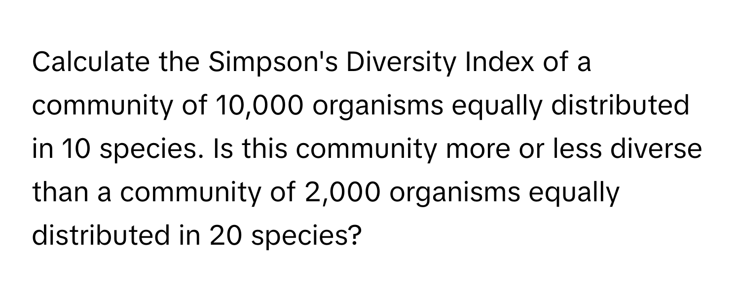 Calculate the Simpson's Diversity Index of a community of 10,000 organisms equally distributed in 10 species. Is this community more or less diverse than a community of 2,000 organisms equally distributed in 20 species?