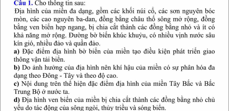 Cho thông tin sau: 
Địa hình của miền đa dạng, gồm các khối núi cổ, các sơn nguyên bóc 
mòn, các cao nguyên ba-dan, đồng bằng châu thổ sông mở rộng, đồng 
bằng ven biển hẹp ngang, bị chia cắt thành các đồng bằng nhỏ và ít có 
khả năng mở rộng. Đường bờ biển khúc khuỷu, có nhiều vịnh nước sâu 
kín gió, nhiều đảo và quần đảo. 
a) Đặc điểm địa hình bờ biển của miền tạo điều kiện phát triển giao 
thông vận tải biển. 
b) Do ảnh hưởng của địa hình nên khí hậu của miền có sự phân hóa đa 
dạng theo Đông - Tây và theo độ cao. 
c) Nội dung trên thể hiện đặc điểm địa hình của miền Tây Bắc và Bắc 
Trung Bộ ở nước ta. 
d) Địa hình ven biển của miền bị chia cắt thành các đồng bằng nhỏ chủ 
yều do tác động của sông ngòi, thủy triều và sóng biển.