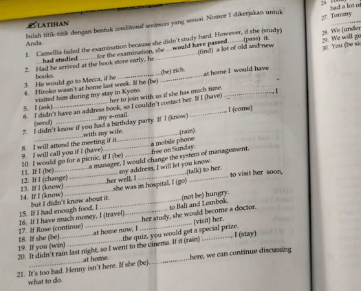 100
Isilah titik-titik dengan bentuk conditional sentences yang sesuai. Nomor 1 dikerjakan untuk had a lot o
LATIHan
28. We (under
1. Camellia failed the examination because she didn't study hard. However, if she (study) 27. Tommy
Anda.
30. You (be si
2. Had he arrived at the book store early, he for the examination, she ….would have passed…….(pass) it. (find) a lot of old and new 29. We will go
had studied
books
4. Hiroko wasn't at home last week. If he (be) _(be) rich. at home I would have
3. He would go to Mecca, if he
her to join with us if she has much time.
visited him during my stay in Kyoto.
6. I didn't have an address book, so I couldn't contact her. If I (have)
5. I (ask)
(send)  I (come)
my e-mail.
7. I didn’t know if you had a birthday party. If I (know)
with my wife.
8. I will attend the meeting if it_ (rain).
9. I will call you if I (have) a mobile phone.
10. I would go for a picnic, if I (be)_ free on Sunday.
a manager, I would change the system of management.
12. If I (change) 11. If I (be). _my address, I will let you know.
to visit her soon,
13. If I (know) her well, I (talk) to her.
14. If I (know) __she was in hospital, I (go)
to Bali and Lombok.
15. If I had enough food, I but I didn't know about it. (not be) hungry.
17. If Rose (continue) 16. If I have much money, I (travel)_ her study, she would become a doctor.
18. If she (be). _at home now, I _(visit) her.
I (stay)
20. It didn't rain last night, so I went to the cinema. If it (rain) 19. If you (win) the quiz, you would get a special prize.
21. It's too bad. Henny isn’t here. If she (be) at home. _here, we can continue discussing
what to do.