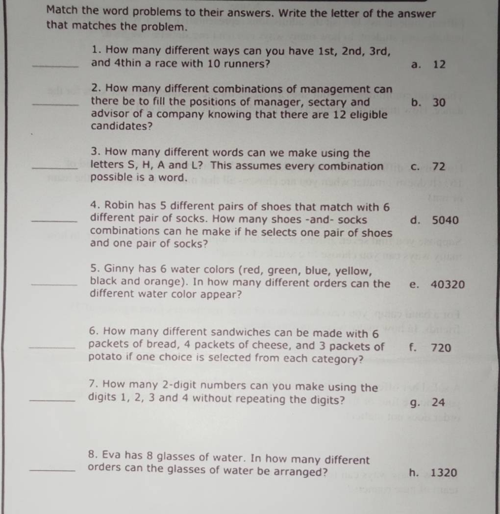 Match the word problems to their answers. Write the letter of the answer
that matches the problem.
1. How many different ways can you have 1st, 2nd, 3rd,
_and 4thin a race with 10 runners? a. 12
2. How many different combinations of management can
_there be to fill the positions of manager, sectary and b. 30
advisor of a company knowing that there are 12 eligible
candidates?
3. How many different words can we make using the
_letters S, H, A and L? This assumes every combination c. 72
possible is a word.
4. Robin has 5 different pairs of shoes that match with 6
_different pair of socks. How many shoes -and- socks d. 5040
combinations can he make if he selects one pair of shoes
and one pair of socks?
5. Ginny has 6 water colors (red, green, blue, yellow,
_black and orange). In how many different orders can the e. 40320
different water color appear?
6. How many different sandwiches can be made with 6
_packets of bread, 4 packets of cheese, and 3 packets of f. 720
potato if one choice is selected from each category?
7. How many 2 -digit numbers can you make using the
_digits 1, 2, 3 and 4 without repeating the digits?
g. 24
8. Eva has 8 glasses of water. In how many different
_orders can the glasses of water be arranged? h. 1320