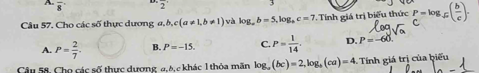 overline 8^((·) 
D. overline 2^(·) 
3
Câu 57. Cho các số thực dương a, a, b, c(a!= 1,b!= 1) và log _a)b=5, log _bc=7. Tính giá trị biểu thức P=log _sqrt(a)( b/c ).
A. P= 2/7 . B. P=-15. C. P= 1/14 . D. P=-60. 
Câu 58, Cho các số thực dương a, b, c khác 1 thỏa mãn log _a(bc)=2, log _b(ca)=4 - Tính giá trị của biểu