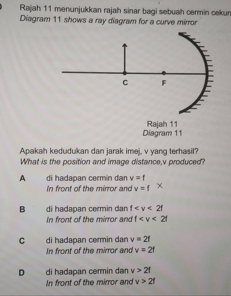 Rajah 11 menunjukkan rajah sinar bagi sebuah cermin cekun
Diagram 11 shows a ray diagram for a curve mirror
C
F
Rajah 11
Diagram 11
Apakah kedudukan dan jarak imej, v yang terhasil?
What is the position and image distance, v produced?
A di hadapan cermin dan v=f
In front of the mirror and v=f
B di hadapan cermin dan f
In front of the mirror and f
C di hadapan cermin dan v=2f
In front of the mirror and v=2f
D di hadapan cermin dan v>2f
In front of the mirror and v>2f