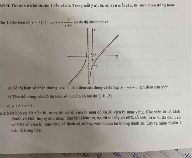 AN II. Thí sinh trả lời từ câu 1 đến câu 4. Trong mỗi ý a), b), c), d) ở mỗi câu, thí sinh chọn đúng hoặc 
Tâu 1:Cho hàm số y=f(x)=ax+b- 1/x+c  có đồ thị như hình vẽ. 
a) Đồ thị hàm số nhận đường x=-1 làm tiệm cận đứng và đường y=-x-1 làm tiệm cận xiên. 
b) Tâm đối xứng của đồ thị hàm số là điểm có tọa độ (-1;-2). 
c) a+b+c=1. 
Su 2: Một hộp có 80 viên bị, trong đó có 50 viên bi màu đỏ và 30 viên bi màu vàng. Các viên bi có kích 
thước và khối lượng như nhau. Sau khi kiểm tra, người ta thấy có 60% số viên bi màu đô đánh số 
và 50% số viên bi màu vàng có đánh số, những viên bi còn lại không đánh số. Lấy ra ngẫu nhiên 1 
viên bi trong hộp.