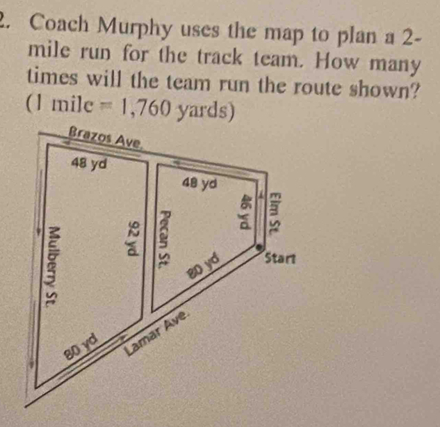 Coach Murphy uses the map to plan a 2-
mile run for the track team. How many 
times will the team run the route shown? 
(1 mile =1,760 yards)