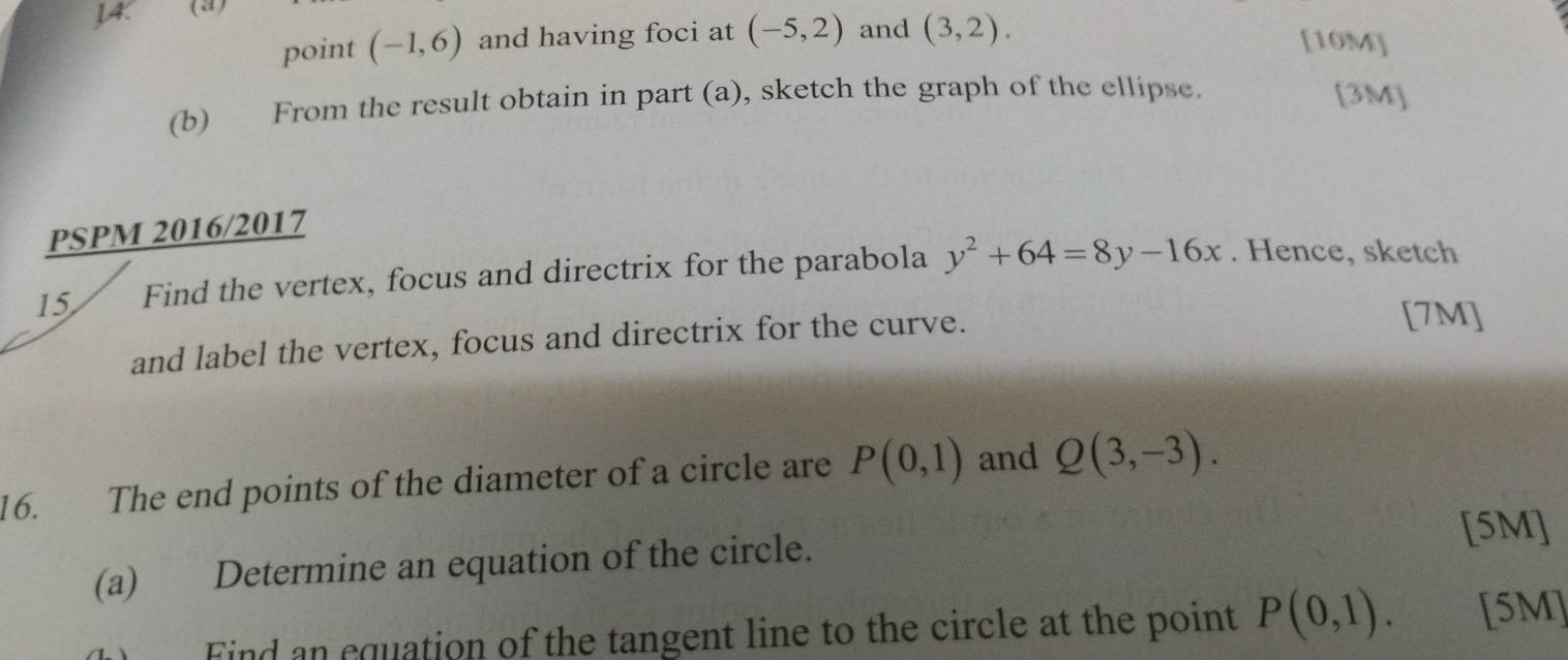 JA. (2) 
point (-1,6) and having foci at (-5,2) and (3,2). 
[10M] 
(b) From the result obtain in part (a), sketch the graph of the ellipse. [3M] 
PSPM 2016/2017 
15 Find the vertex, focus and directrix for the parabola y^2+64=8y-16x. Hence, sketch 
and label the vertex, focus and directrix for the curve. 
[7M] 
16. The end points of the diameter of a circle are P(0,1) and Q(3,-3). 
[5M] 
(a) Determine an equation of the circle. 
Find an equation of the tangent line to the circle at the point P(0,1). [5M]