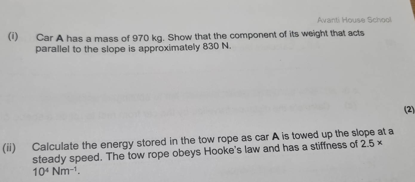 Avanti House School 
(i) Car A has a mass of 970 kg. Show that the component of its weight that acts 
parallel to the slope is approximately 830 N. 
(2) 
(ii) Calculate the energy stored in the tow rope as car A is towed up the slope at a 
steady speed. The tow rope obeys Hooke's law and has a stiffness of 2.5*
10^4Nm^(-1).