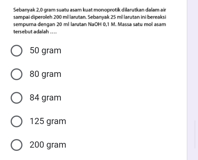 Sebanyak 2,0 gram suatu asam kuat monoprotik dilarutkan dalam air
sampai diperoleh 200 ml larutan. Sebanyak 25 ml larutan ini bereaksi
sempurna dengan 20 ml larutan NaOH 0,1 M. Massa satu mol asam
tersebut adalah ...
50 gram
80 gram
84 gram
125 gram
200 gram