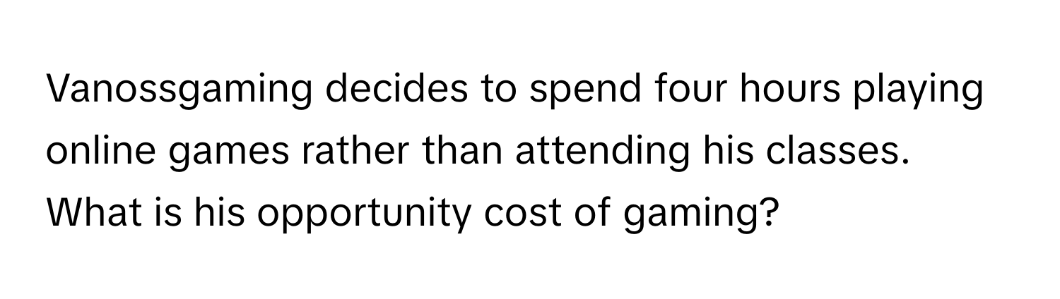 Vanossgaming decides to spend four hours playing online games rather than attending his classes. What is his opportunity cost of gaming?