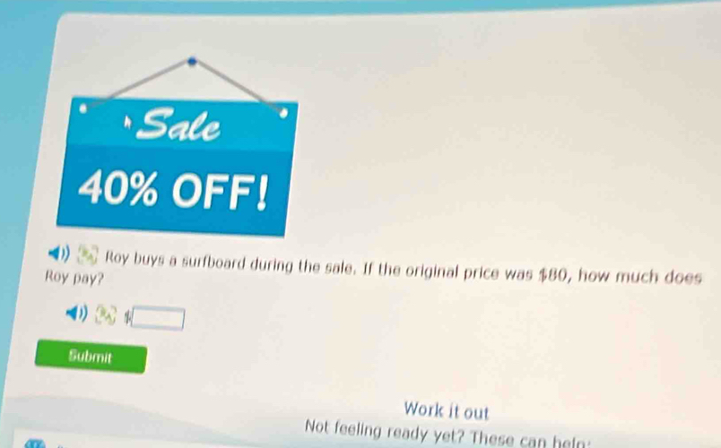 Sale
40% OFF！ 
Roy buys a surfboard during the sale. If the original price was $80, how much does 
Roy pay?
π _A □ 
Submit 
Work it out 
Not feeling ready yet? These can hel