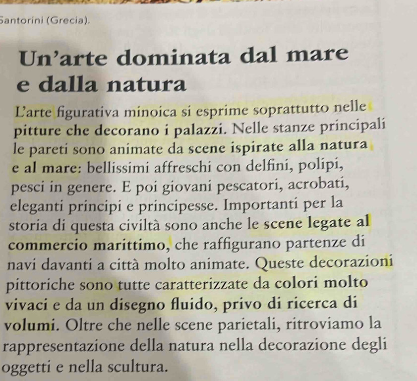 Santorini (Grecia). 
Un’arte dominata dal mare 
e dalla natura 
Larte figurativa minoica si esprime soprattutto nelle 
pitture che decorano i palazzi. Nelle stanze principali 
le pareti sono animate da scene ispirate alla natura 
e al mare: bellissimi affreschi con delfini, polipi, 
pesci in genere. E poi giovani pescatori, acrobati, 
eleganti principi e principesse. Importanti per la 
storia di questa civiltà sono anche le scene legate al 
commercio marittimo, che raffigurano partenze di 
navi davanti a città molto animate. Queste decorazioni 
pittoriche sono tutte caratterizzate da colori molto 
vivaci e da un disegno fluido, privo di ricerca di 
volumi. Oltre che nelle scene parietali, ritroviamo la 
rappresentazione della natura nella decorazione degli 
oggetti e nella scultura.