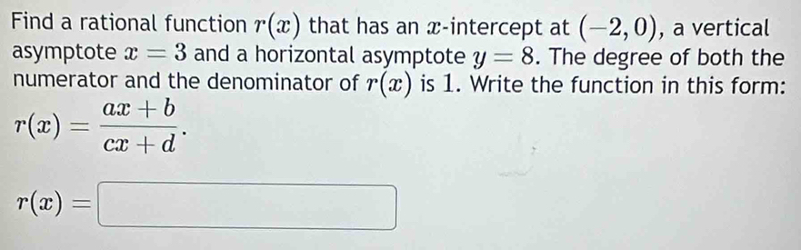 Find a rational function r(x) that has an x-intercept at (-2,0) , a vertical 
asymptote x=3 and a horizontal asymptote y=8. The degree of both the 
numerator and the denominator of r(x) is 1. Write the function in this form:
r(x)= (ax+b)/cx+d .
r(x)=□