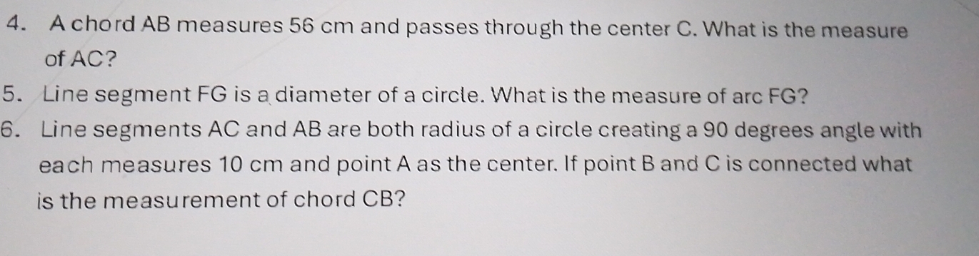 A chord AB measures 56 cm and passes through the center C. What is the measure 
of AC? 
5. Line segment FG is a diameter of a circle. What is the measure of arc FG? 
6. Line segments AC and AB are both radius of a circle creating a 90 degrees angle with 
each measures 10 cm and point A as the center. If point B and C is connected what 
is the measurement of chord CB?