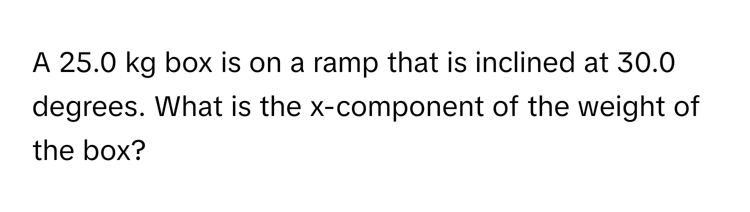 A 25.0 kg box is on a ramp that is inclined at 30.0 degrees. What is the x-component of the weight of the box?