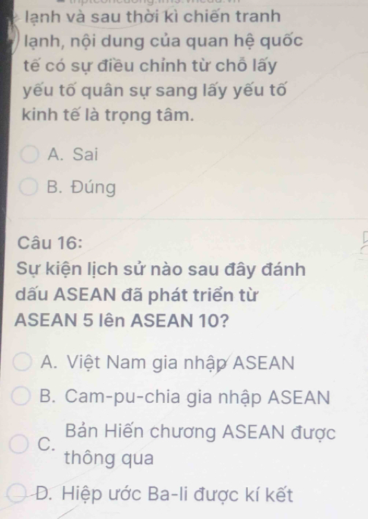 lạnh và sau thời kì chiến tranh
lạnh, nội dung của quan hệ quốc
tế có sự điều chỉnh từ chỗ lấy
yếu tố quân sự sang lấy yếu tố
kinh tế là trọng tâm.
A. Sai
B. Đúng
Câu 16:
Sự kiện lịch sử nào sau đây đánh
dấu ASEAN đã phát triển từ
ASEAN 5 Iên ASEAN 10?
A. Việt Nam gia nhập ASEAN
B. Cam-pu-chia gia nhập ASEAN
Bản Hiến chương ASEAN được
C.
thông qua
D. Hiệp ước Ba-li được kí kết