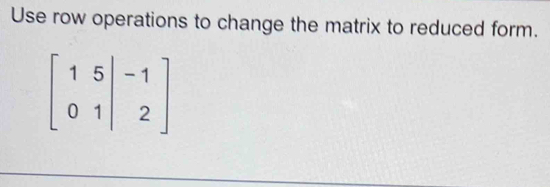 Use row operations to change the matrix to reduced form.
beginbmatrix 1&5&|&-1 0&1&|&2endbmatrix