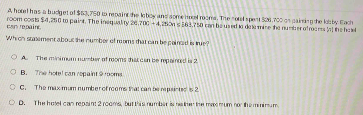 A hotel has a budget of $63,750 to repaint the lobby and some hotel rooms. The hotel spent $26,700 on painting the lobby. Each
room costs $4,250 to paint. The inequality 26,700+4,250n≤ $63,750 can be used to determine the number of rooms (n) the hotel
can repaint.
Which statement about the number of rooms that can be painted is true?
A. The minimum number of rooms that can be repainted is 2.
B. The hotel can repaint 9 rooms.
C. The maximum number of rooms that can be repainted is 2.
D. The hotel can repaint 2 rooms, but this number is neither the maximum nor the minimum.