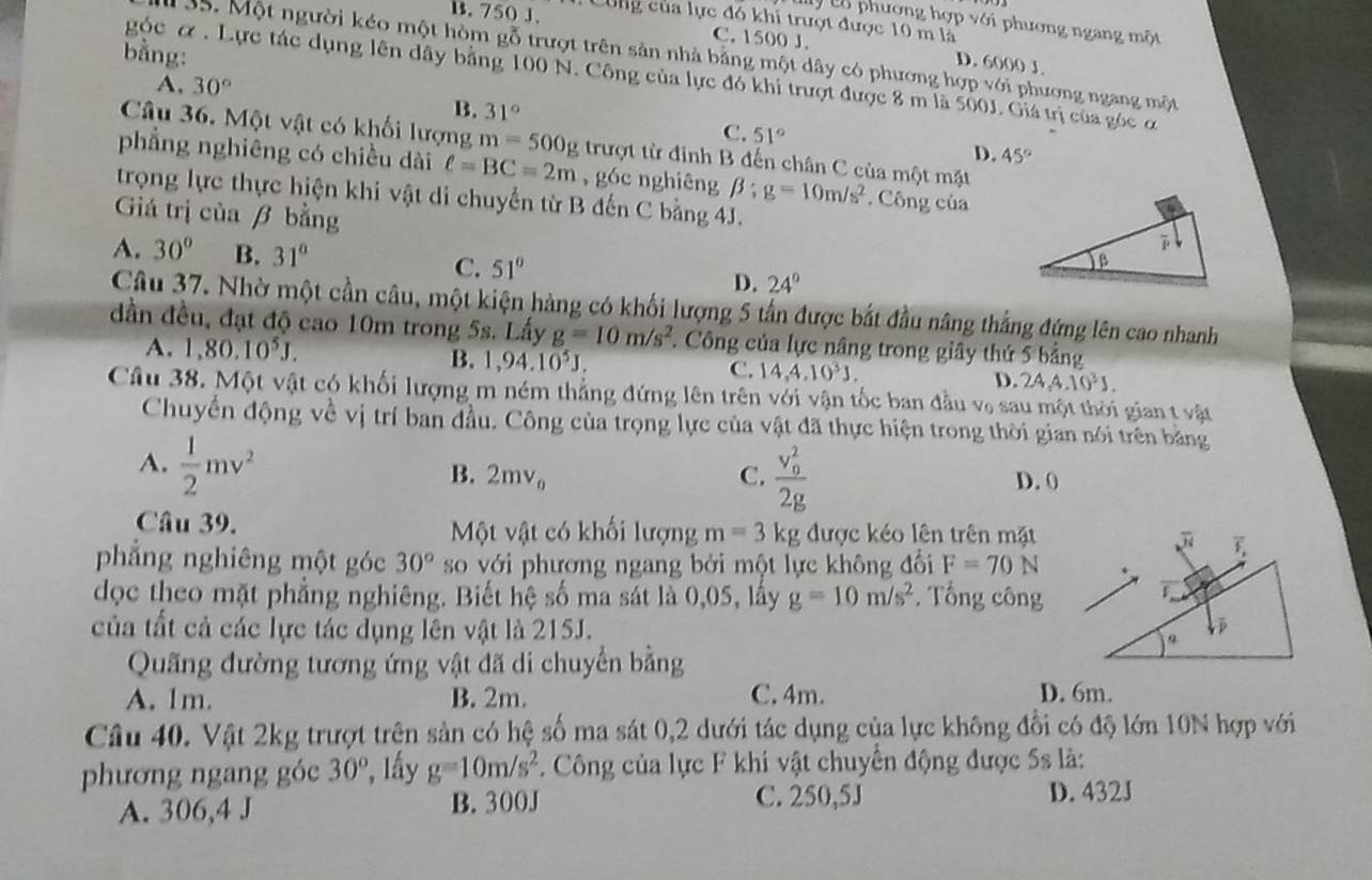 B. 750 J. Cùng của lực đó khi trượt được 10 m là
y Lổ phương hợp với phương ngang một
C. 1500 J. D. 6000 J
bằng:
35. Một người kéo một hòm gỗ trượt trên sản nhà bằng một dây có phương hợp với phương ngang một
góc α. Lực tác dụng lên dây bằng 100 N. Công của lực đó khi trượt được 8 m là 500J. Giá trị của góc ơ
A, 30° B. 31° C. 51°
Câu 36. Một vật có khối lượng m=500g trượt từ định B đến chân C của một mặt
D. 45°
phẳng nghiêng có chiều dài ell =BC=2m , góc nghiêng beta :g=10m/s^2. Công của
trọng lực thực hiện khi vật di chuyến từ B đến C bằng 4J.
Giá trị của β bằng
A. 30° B. 31° C. 51° D. 24°
Câu 37. Nhờ một cần câu, một kiện hàng có khối lượng 5 tần được bắt đầu nâng thẳng đứng lên cao nhanh
dần đều, đạt độ cao 10m trong 5s. Lấy g=10m/s^2. Công của lực nâng trong giây thứ 5 bảng
A. 1,80.10^5J. B. 1,94.10^5J. C. 14,4,10^3J. D. 24,4.10^3J.
Câu 38. Một vật có khối lượng m ném thẳng đứng lên trên với vận tốc ban đầu vạ sau một thời gian t vật
Chuyển động về vị trí ban đầu. Công của trọng lực của vật đã thực hiện trong thời gian nói trên bằng
B. 2mv_0 C. frac (v_0)^22g
A.  1/2 mv^2 D. 0
Câu 39. Một vật có khối lượng m=3kg được kéo lên trên mặt
phẳng nghiêng một góc 30° so với phương ngang bởi một lực không đổi F=70N
dọc theo mặt phẳng nghiêng. Biết hệ số ma sát là 0,05, lấy g=10m/s^2. Tổng công
của tất cả các lực tác dụng lên vật là 215J. 
Quãng đường tương ứng vật đã di chuyển bằng
A. 1m. B. 2m. C. 4m. D. 6m.
Câu 40. Vật 2kg trượt trên sản có hệ số ma sát 0,2 dưới tác dụng của lực không đổi có độ lớn 10N hợp với
phương ngang góc 30° *, Iầy g=10m/s^2 * Công của lực F khi vật chuyển động được 5s là:
C. 250,5J
A. 306,4 J B. 300J D.432J