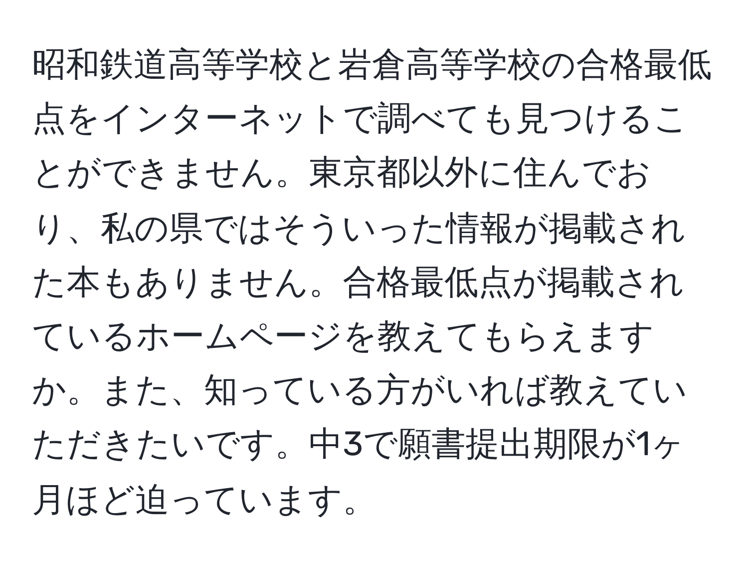 昭和鉄道高等学校と岩倉高等学校の合格最低点をインターネットで調べても見つけることができません。東京都以外に住んでおり、私の県ではそういった情報が掲載された本もありません。合格最低点が掲載されているホームページを教えてもらえますか。また、知っている方がいれば教えていただきたいです。中3で願書提出期限が1ヶ月ほど迫っています。