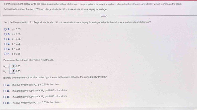 For the statement below, write the claim as a mathematical statement. Use proportions to state the null and alternative hypotheses, and identify which represents the claim.
According to a recent survey, 65% of college students did not use student loans to pay for college.
Let p be the proportion of college students who did not use student loans to pay for college. What is the claim as a mathematical statement?
A. p≤ 0.65
B. p!= 0.65
C. p<0.65
D. p=0.65
E. p>0.65
F. p≥ 0.65
Determine the null and alternative hypotheses.
H_0:p □ 0.65
H_a:p□ 0.65
Identify whether the null or alternative hypotheses is the claim. Choose the correct answer below.
A. The null hypothesis H_0:p≤ 0.65 is the claim
B. The alterative hypothesis H_a:p!= 0.65 is the claim.
C. The alternative hypothesis H_a:p<0.65 is the claim
D. The null hypothesis H_0:p=0.65 is the claim.