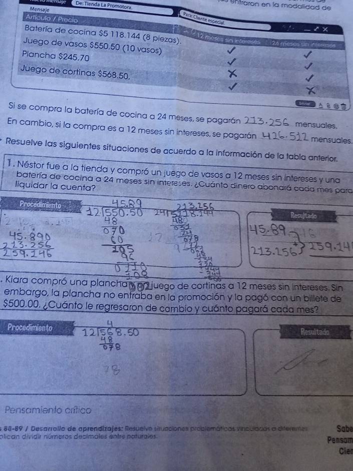 De: Tienda La Promo
Untraron en la modal
agarán mensuales.
En cambio, si la compra es a 12 meses sin intereses, se pagarán mensuales.
Resuelve las siguientes situaciones de acuerdo a la información de la tabla anterior.
1. Néstor fue a la tienda y compró un juego de vasos a 12 meses sin intereses y una
batería de cocina a 24 meses sin intereses. ¿Cuánto dinero abonará cada mes para
liquidar la cuenta?
Procedimiento Resujtado
. Kiara compró una plancha y en juego de cortinas a 12 meses sin intereses. Sin
embargo, la plancha no entraba en la promoción y la pagó con un billete de
$500.00. ¿Cuánto le regresaron de cambio y cuánto pagará cada mes?
Procedimien to Resultado
Pensamiento crítico
s 88-89 / Desarrollo de aprendizajes: Resuelvo struaciones problemáticas vinculadas a diterentes Sabe
plican dividir números decimoles entre naturales. Pensom
Cien