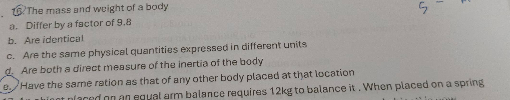 The mass and weight of a body 
a. Differ by a factor of 9.8
b. Are identical 
c. Are the same physical quantities expressed in different units 
d. Are both a direct measure of the inertia of the body 
e. Have the same ration as that of any other body placed at that location 
laced on an equal arm balance requires 12kg to balance it . When placed on a spring