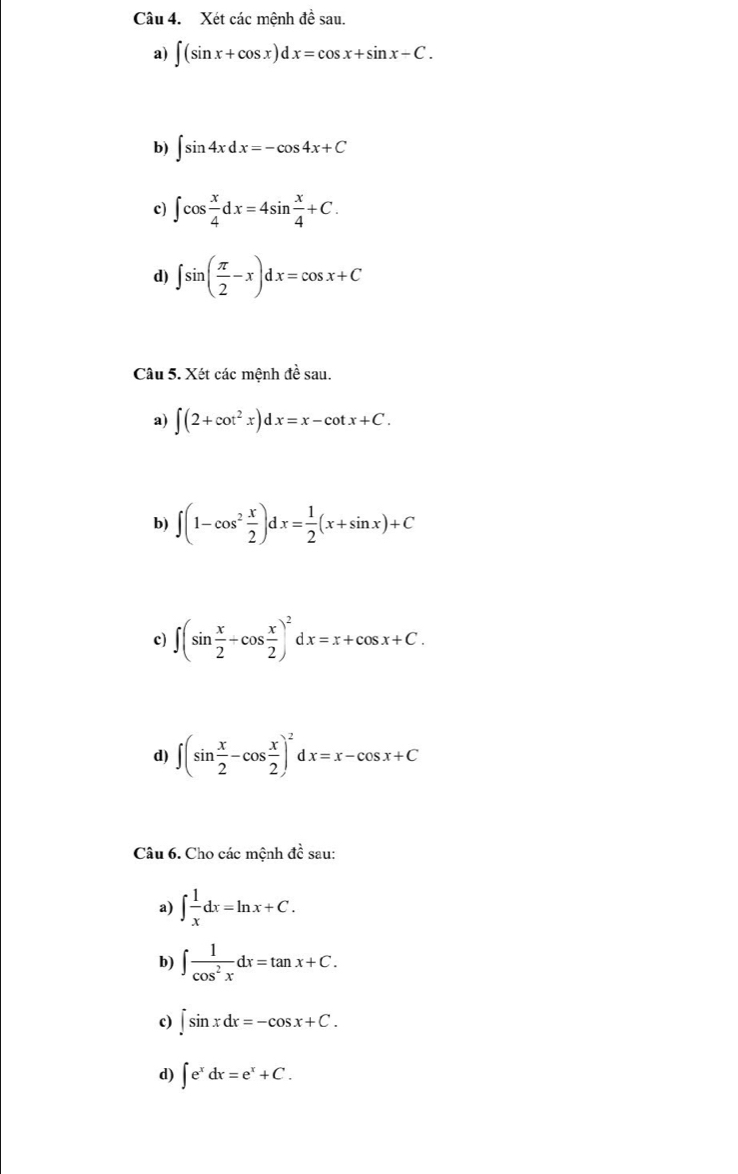 Xét các mệnh đề sau. 
a) ∈t (sin x+cos x)dx=cos x+sin x-C. 
b) ∈t sin 4xdx=-cos 4x+C
c) ∈t cos  x/4 dx=4sin  x/4 +C. 
d) ∈t sin ( π /2 -x)dx=cos x+C
Câu 5. Xét các mệnh đề sau. 
a) ∈t (2+cot^2x)dx=x-cot x+C. 
b) ∈t (1-cos^2 x/2 )dx= 1/2 (x+sin x)+C
c) ∈t (sin  x/2 +cos  x/2 )^2dx=x+cos x+C. 
d) ∈t (sin  x/2 -cos  x/2 )^2dx=x-cos x+C
Câu 6. Cho các mệnh đề sau: 
a) ∈t  1/x dx=ln x+C. 
b) ∈t  1/cos^2x dx=tan x+C. 
c) ∈t sin xdx=-cos x+C. 
d) ∈t e^xdx=e^x+C.