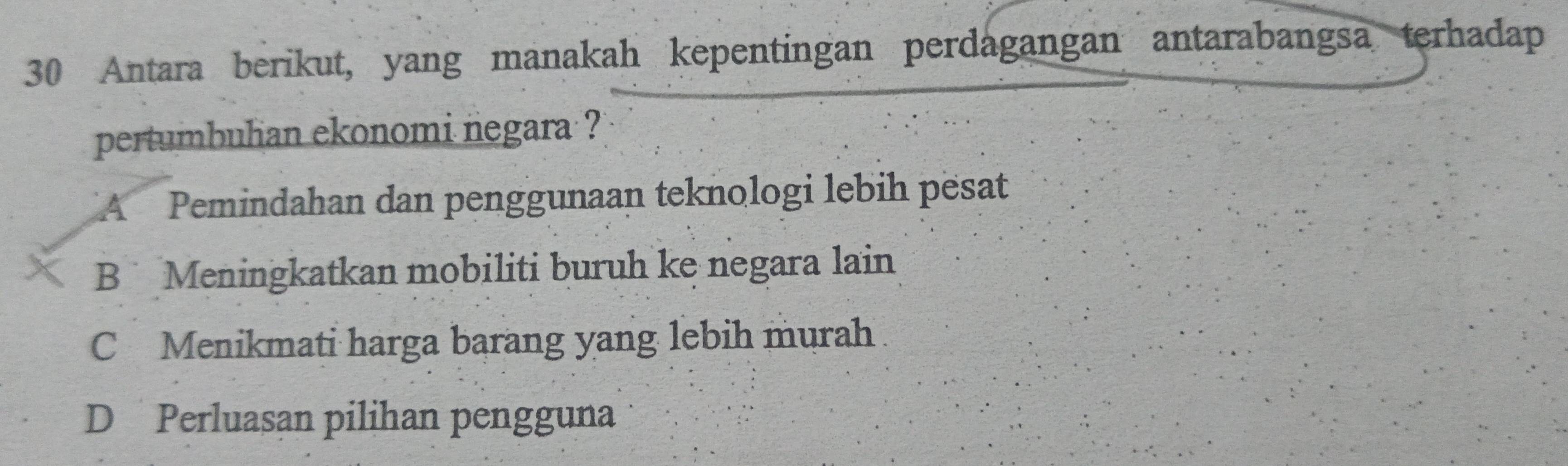 Antara berikut, yang manakah kepentingan perdagangan antarabangsa terhadap
pertumbulian ekonomi negara ?
A Pemindahan dan penggunaan teknologi lebih pësat
B Meningkatkan mobiliti buruh ke negara lain
C Menikmati harga barang yang lebih murah
D Perluasan pilihan pengguna