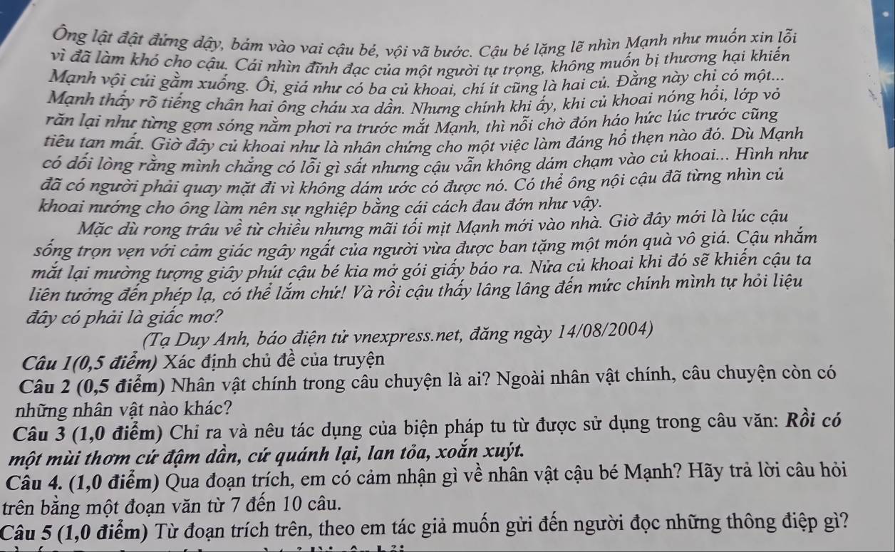 Ông lật đật đứng dậy, bám vào vai cậu bé, vội vã bước. Cậu bé lặng lẽ nhìn Mạnh như muốn xin lỗi
vì đã làm khó cho cậu. Cái nhìn đĩnh đạc của một người tự trọng, không muốn bị thương hại khiến
Mạnh vội củi gằm xuống. Ôi, giá như có ba củ khoai, chí ít cũng là hai củ. Đằng này chỉ có một...
Mạnh thấy rõ tiếng chân hai ổng cháu xa dần. Nhưng chính khi ấy, khi củ khoai nóng hổi, lớp vỏ
răn lại như từng gợn sóng nằm phơi ra trước mắt Mạnh, thì nỗi chờ đón háo hức lúc trước cũng
tiêu tan mất. Giờ đây củ khoai như là nhân chứng cho một việc làm đáng hổ thẹn nào đỏ. Dù Mạnh
có dổi lòng rằng mình chẳng có lỗi gì sất nhưng cậu vẫn không dám chạm vào củ khoai... Hình như
đã có người phải quay mặt đi vì không dám ước có được nó. Có thể ông nội cậu đã từng nhìn củ
khoai nướng cho ông làm nên sự nghiệp bằng cái cách đau đớn như vậy.
Mặc dù rong trâu về từ chiều nhưng mãi tối mịt Mạnh mới vào nhà. Giờ đây mới là lúc cậu
sống trọn vẹn với cảm giác ngây ngất của người vừa được ban tặng một món quà vô giá. Cậu nhắm
mắt lại mường tượng giây phút cậu bé kia mở gói giấy báo ra. Nửa củ khoai khi đó sẽ khiến cậu ta
liên tưởng đến phép lạ, có thể lắm chứ! Và rồi cậu thấy lâng lâng đến mức chính mình tự hỏi liệu
đây có phải là giấc mơ?
(Tạ Duy Anh, báo điện tử vnexpress.net, đăng ngày 14/08/2004)
Câu 1(0,5 điểm) Xác định chủ đề của truyện
Câu 2 (0,5 điểm) Nhân vật chính trong câu chuyện là ai? Ngoài nhân vật chính, câu chuyện còn có
những nhân vật nào khác?
Câu 3 (1,0 điểm) Chỉ ra và nêu tác dụng của biện pháp tu từ được sử dụng trong câu văn: Rồi có
một mùi thơm cứ đậm dần, cứ quánh lại, lan tỏa, xoắn xuýt.
Câu 4. (1,0 điểm) Qua đoạn trích, em có cảm nhận gì về nhân vật cậu bé Mạnh? Hãy trả lời câu hỏi
trên bằng một đoạn văn từ 7 đến 10 câu.
Câu 5 (1,0 điểm) Từ đoạn trích trên, theo em tác giả muốn gửi đến người đọc những thông điệp gì?