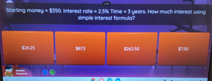 Starting money =$350. Interest rate =2.5% TIme =3 years. How much interest using
simple interest formula?
$26.25 $87.5 $262.50 $7.50
I
Kealian
Hargrove