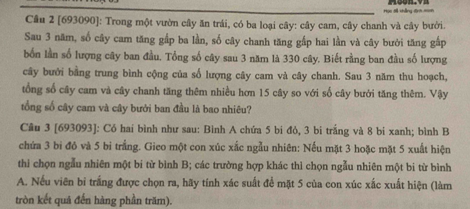 Moon.vn 
Học đồ khẳng định minh 
Cầu 2 [693090]: Trong một vườn cây ăn trái, có ba loại cây: cây cam, cây chanh và cây bưởi. 
Sau 3 năm, số cây cam tăng gấp ba lần, số cây chanh tăng gấp hai lần và cây bưởi tăng gấp 
bốn lần số lượng cây ban đầu. Tổng số cây sau 3 năm là 330 cây. Biết rằng ban đầu số lượng 
cây bưởi bằng trung bình cộng của số lượng cây cam và cây chanh. Sau 3 năm thu hoạch, 
tổng số cây cam và cây chanh tăng thêm nhiều hơn 15 cây so với số cây bưởi tăng thêm. Vậy 
tổng số cây cam và cây bưởi ban đầu là bao nhiêu? 
Câu 3 [693093]: Có hai bình như sau: Bình A chứa 5 bi đỏ, 3 bi trắng và 8 bi xanh; bình B 
chứa 3 bi đỏ và 5 bi trắng. Gieo một con xúc xắc ngẫu nhiên: Nếu mặt 3 hoặc mặt 5 xuất hiện 
thi chọn ngẫu nhiên một bi từ bình B; các trường hợp khác thì chọn ngẫu nhiên một bi từ bình 
A. Nếu viên bỉ trắng được chọn ra, hãy tính xác suất để mặt 5 của con xúc xắc xuất hiện (làm 
tròn kết quả đến hàng phần trăm).