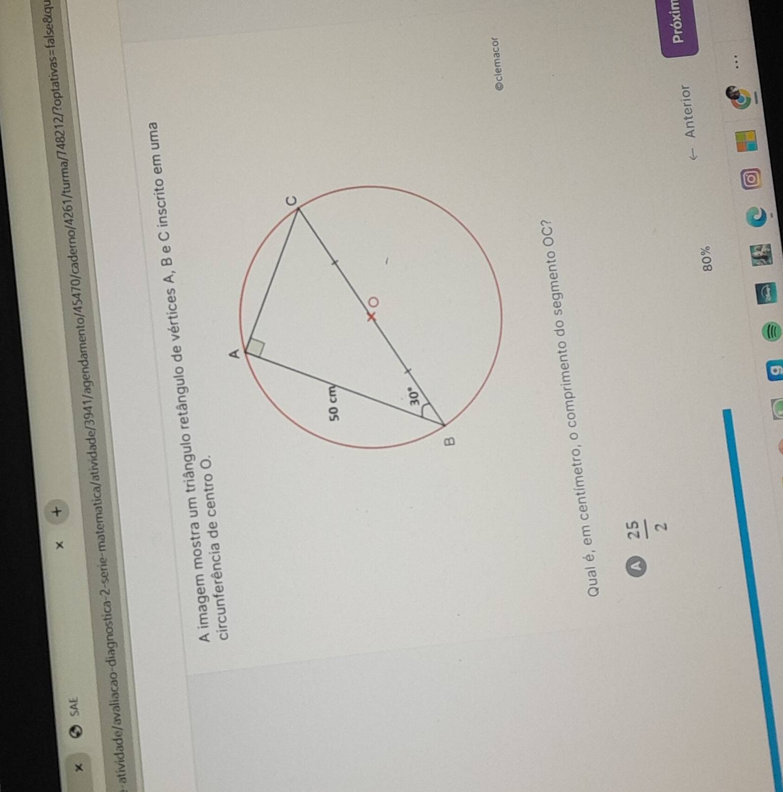 SAE
atividade/avaliacao-diagnostica-2-serie-matematica/atividade/3941/agendamento/45470/caderno/4261/turma/748212/?optativas=false&qu
A imagem mostra um triângulo retângulo de vértices A, B e C inscrito em uma
circunferência de centro O.
Oclemacor
Qual é, em centímetro, o comprimento do segmento OC?
a  25/2 
Anterior Próxim
80%
..