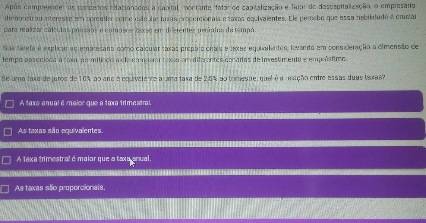 Após compreender os conceitos relacionados a capital, montante, fator de capitalização e fator de descapitalização, o empresário
demonstrou interesse em aprender como calcular taxas proporcionais e taxas equivalentes. Ele percebe que essa habilidade é crucial
para realizar cálculos precisos e comparar taxas em diferentes períodos de tempo.
Sua tarefa é explicar ao empresário como calcular taxas proporcionais e taxas equivalentes, levando em consideração a dimensão de
tempo associada à taxa, permitindo a ele comparar taxas em diferentes cenários de investimento e empréstimo.
Se uma taxa de juros de 10% ao ano é equivalente a uma taxa de 2,5% ao trimestre, qual é a relação entre essas duas taxas?
A taxa anual é maior que a taxa trimestral.
As taxas são equivalentes.
A taxa trimestral é maior que a taxa anual.
As taxas são proporcionais.