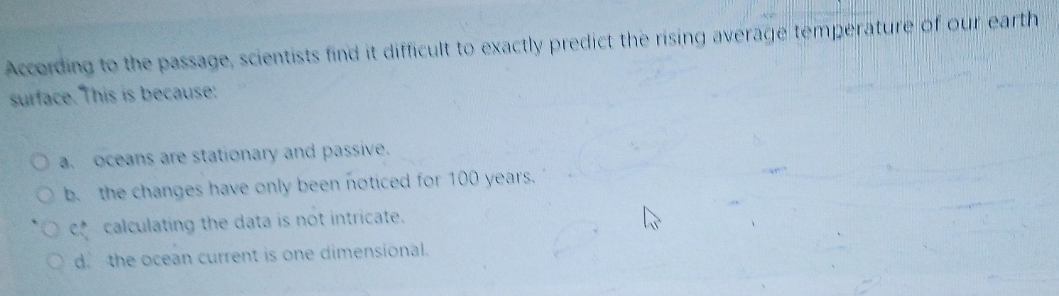 According to the passage, scientists find it difficult to exactly predict the rising average temperature of our earth
surface. This is because:
a. oceans are stationary and passive.
b. the changes have only been noticed for 100 years.
cf calculating the data is not intricate.
d. the ocean current is one dimensional.