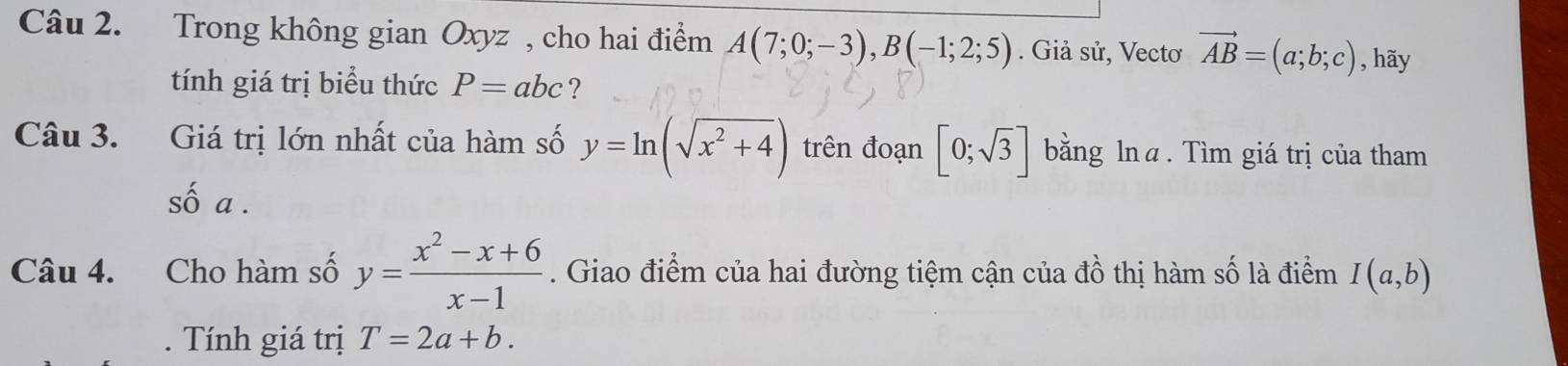 Trong không gian Oxyz , cho hai điểm A(7;0;-3), B(-1;2;5). Giả sử, Vectơ vector AB=(a;b;c) , hãy 
tính giá trị biểu thức P=abc ? 
Câu 3. Giá trị lớn nhất của hàm số y=ln (sqrt(x^2+4)) trên đoạn [0;sqrt(3)] bằng lnα. Tìm giá trị của tham 
số a. 
Câu 4. Cho hàm số y= (x^2-x+6)/x-1 . Giao điểm của hai đường tiệm cận của đồ thị hàm số là điểm I(a,b). Tính giá trị T=2a+b.