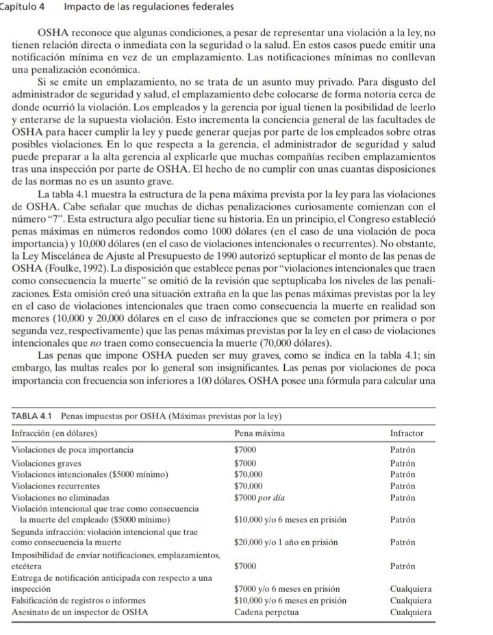 Capítulo 4 Impacto de las regulaciones federales
OSHA reconoce que algunas condiciones, a pesar de representar una violación a la ley, no
tienen relación directa o inmediata con la seguridad o la salud. En estos casos puede emitir una
notificación mínima en vez de un emplazamiento. Las notificaciones mínimas no conllevan
una penalización económica.
Si se emite un emplazamiento, no se trata de un asunto muy privado. Para disgusto del
administrador de seguridad y salud, el emplazamiento debe colocarse de forma notoria cerca de
donde ocurrió la violación. Los empleados y la gerencia por igual tienen la posibilidad de leerlo
y enterarse de la supuesta violación. Esto incrementa la conciencia general de las facultades de
OSHA para hacer cumplir la ley y puede generar quejas por parte de los empleados sobre otras
posibles violaciones. En lo que respecta a la gerencia, el administrador de seguridad y salud
puede preparar a la alta gerencia al explicarle que muchas compañías reciben emplazamientos
tras una inspección por parte de OSHA. El hecho de no cumplir con unas cuantas disposiciones
de las normas no es un asunto grave.
La tabla 4.1 muestra la estructura de la pena máxima prevista por la ley para las violaciones
de OSHA. Cabe señalar que muchas de dichas penalizaciones curiosamente comienzan con el
número “7”. Esta estructura algo peculiar tiene su historia. En un principio, el Congreso estableció
penas máximas en números redondos como 1000 dólares (en el caso de una violación de poca
importancia) y 10,000 dólares (en el caso de violaciones intencionales o recurrentes). No obstante,
la Ley Miscelánea de Ajuste al Presupuesto de 1990 autorizó septuplicar el monto de las penas de
OSHA (Foulke, 1992). La disposición que establece penas por “violaciones intencionales que traen
como consecuencia la muerte' se omitió de la revisión que septuplicaba los niveles de las penali-
zaciones. Esta omisión creó una situación extraña en la que las penas máximas previstas por la ley
en el caso de violaciones intencionales que traen como consecuencia la muerte en realidad son
menores (10,000 y 20,000 dólares en el caso de infracciones que se cometen por primera o por
segunda vez, respectivamente) que las penas máximas previstas por la ley en el caso de violaciones
intencionales que n traen como consecuencia la muerte (70,000 dólares).
Las penas que impone OSHA pueden ser muy graves, como se indica en la tabla 4.1; sin
embargo, las multas reales por lo general son insignificantes. Las penas por violaciones de poca
importancia con frecuencia son inferiores a 100 dólares. OSHA posee una fórmula para calcular una
e
i