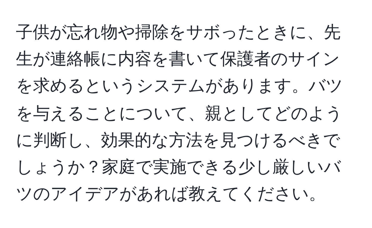 子供が忘れ物や掃除をサボったときに、先生が連絡帳に内容を書いて保護者のサインを求めるというシステムがあります。バツを与えることについて、親としてどのように判断し、効果的な方法を見つけるべきでしょうか？家庭で実施できる少し厳しいバツのアイデアがあれば教えてください。