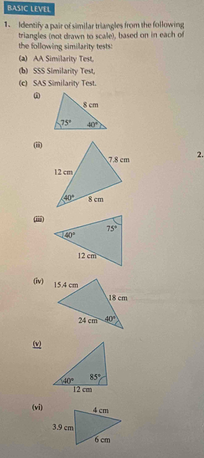 BASIC LEVEL
1.  Identify a pair of similar triangles from the following
triangles (not drawn to scale), based on in each of
the following similarity tests:
(a) AA Similarity Test,
(b) SSS Similarity Test,
(c) SAS Similarity Test.
i
(ii)
2.
(iii)
(iv)
(v)
(vi)