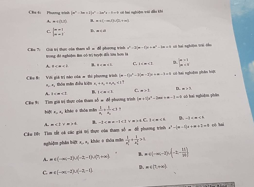 Cầâu 6: Phương trình (m^2-3m+2)x^2-2m^2x-5=0 có hai nghiệm trái đấu khi
A. m∈ (1;2). B. m∈ (-∈fty ,1)∪ (2;+∈fty ).
C. beginarrayl m=1 m=2endarray. . D. m∈ varnothing
Câu 7: Giá trị thực của tham số m để phương trình x^2-2(m-1)x+m^2-2m=0 có hai nghiệm trái dấu
trong đó nghiệm âm có trị tuyệt đối lớn hơn là
A. 0 B. 0 C. 1 D. beginarrayl m>1 m<0endarray. .
Câu 8: Với giá trị nào của  thì phương trình (m-1)x^2-2(m-2)x+m-3=0 có hai nghiệm phân biệt
x_1,x_2 thỏa mãn điều kiện x_1+x_2+x_1x_2<1</tex> ?
A. 1 B. 1 C. m>2. D. m>3.
Câu 9: Tìm giá trị thực của tham số  để phương trình (m+1)x^2-2mx+m-2=0 có hai nghiệm phân
biệt x_1,x_2 khác o thỏa mãn frac 1x_1+frac 1x_2<3</tex> ?
A. m<2vee m>6. B. -2 <2</tex> m>6. C. 2 D. -2
Câu 10: Tìm tất cả các giá trị thực của tham số m để phương trình x^2-(m-1)x+m+2=0 có hai
nghiệm phân biệt x_1,x_2 khác0 thỏa mãn frac 1(x_1)^2+frac 1(x_2)^2>1.
A. m∈ (-∈fty ;-2)∪ (-2;-1)∪ (7;+∈fty ).
B. m∈ (-∈fty ;-2)∪ (-2;- 11/10 ).
D. m∈ (7;+∈fty ).
C. m∈ (-∈fty ;-2)∪ (-2;-1).