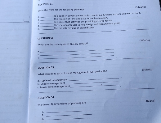 write the word for the fallowing definition (5 Marks)
a _To decide in advance what to do, how to do it, where to do it and who to do it.
b _The fixation of time and date for each operation.
C- To ensure that activities are providing desired results.
d. __The use of computer to help design and manufacture goods.
@._ _The monetary value of expenditures
QUESTION 52
What are the main types of Quality control? (3Marks)
a.
_
_
b.
_
_
C.
QUESTION 53
What plan does each of these management level deal with? (3Marks)
a. Top level management
_
b. Middle management
_
_
c. Lower level management
_
QUESTION 54
The three (3) dimensions of planning are (3Marks)
_
1.
_
_
2.
3.