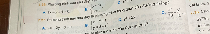 Phương trình nào sau đây là C. x^2+y
B. beginarrayl x=2t y=tendarray.. 
7.27. Phương trình nào sau đây là phương trình tổng quát của đường thẳng? A. 2x-y+1=0. D.  x^2/10 + y^2/6 =1. dài là 2a, 2
7.36. Cho
A. -x-2y+3=0. B. beginarrayl x=2+t y=3-tendarray.. C. y^2=2x. 
a) Tim
là là phương trình của đường tròn?
b) Chú
x≤ -a