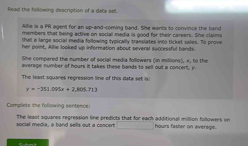 Read the following description of a data set. 
Allie is a PR agent for an up-and-coming band. She wants to convince the band 
members that being active on social media is good for their careers. She claims 
that a large social media following typically translates into ticket sales. To prove 
her point, Allie looked up information about several successful bands. 
She compared the number of social media followers (in millions), x, to the 
average number of hours it takes these bands to sell out a concert, y. 
The least squares regression line of this data set is:
y=-351.095x+2,805.713
Complete the following sentence: 
The least squares regression line predicts that for each additional million followers on 
social media, a band sells out a concert hours faster on average. 
Submit