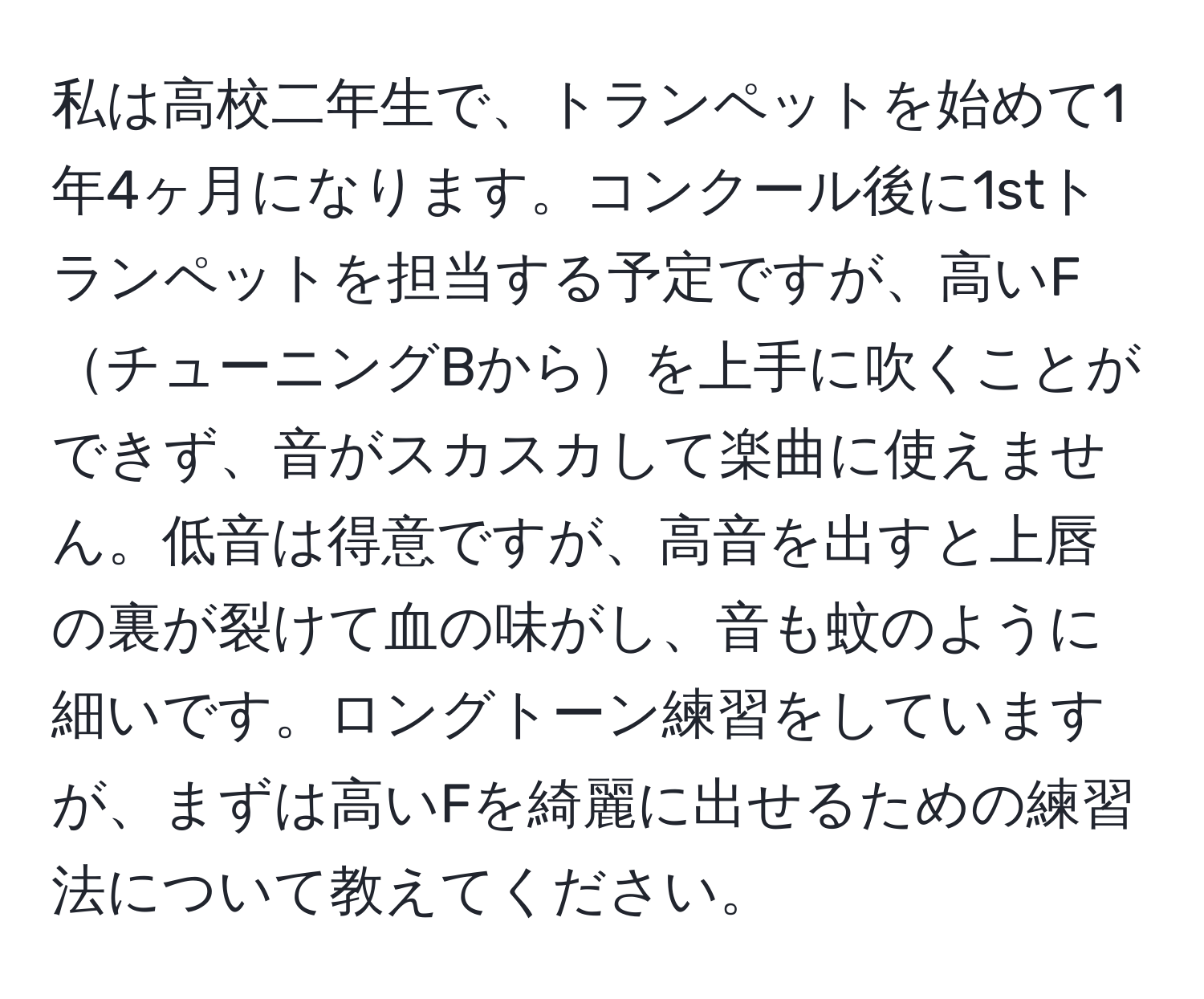 私は高校二年生で、トランペットを始めて1年4ヶ月になります。コンクール後に1stトランペットを担当する予定ですが、高いFチューニングBからを上手に吹くことができず、音がスカスカして楽曲に使えません。低音は得意ですが、高音を出すと上唇の裏が裂けて血の味がし、音も蚊のように細いです。ロングトーン練習をしていますが、まずは高いFを綺麗に出せるための練習法について教えてください。