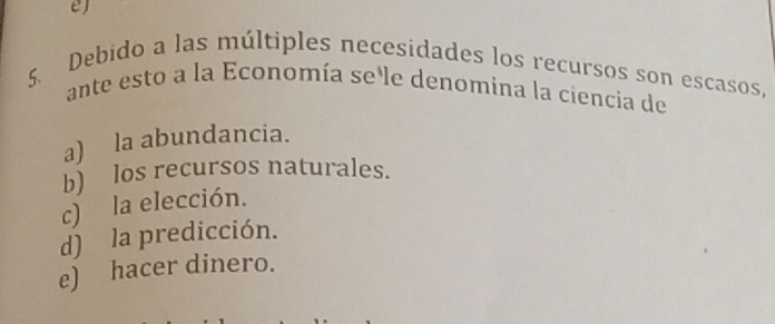 Debido a las múltiples necesidades los recursos son escasos,
ante esto a la Economía se le denomina la ciencia de
a) la abundancia.
b) los recursos naturales.
c) la elección.
d) la predicción.
e) hacer dinero.