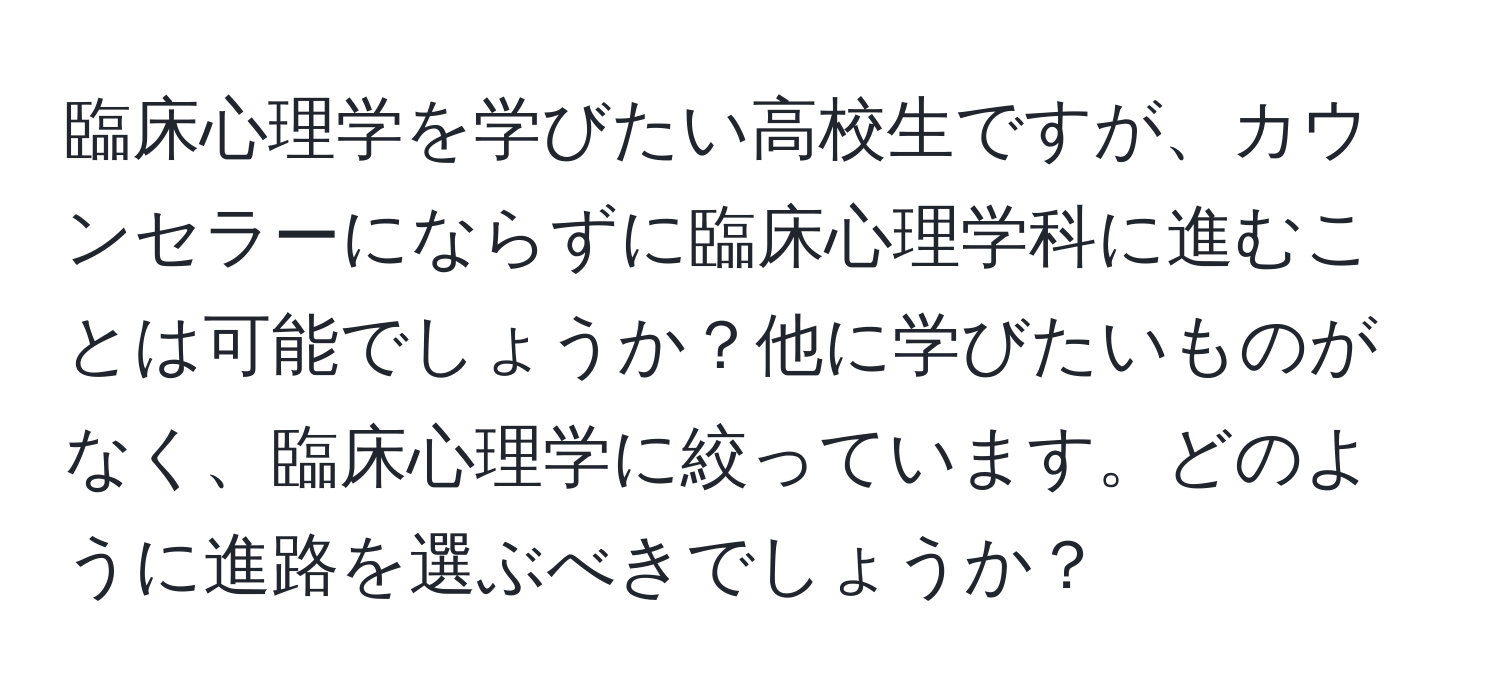 臨床心理学を学びたい高校生ですが、カウンセラーにならずに臨床心理学科に進むことは可能でしょうか？他に学びたいものがなく、臨床心理学に絞っています。どのように進路を選ぶべきでしょうか？