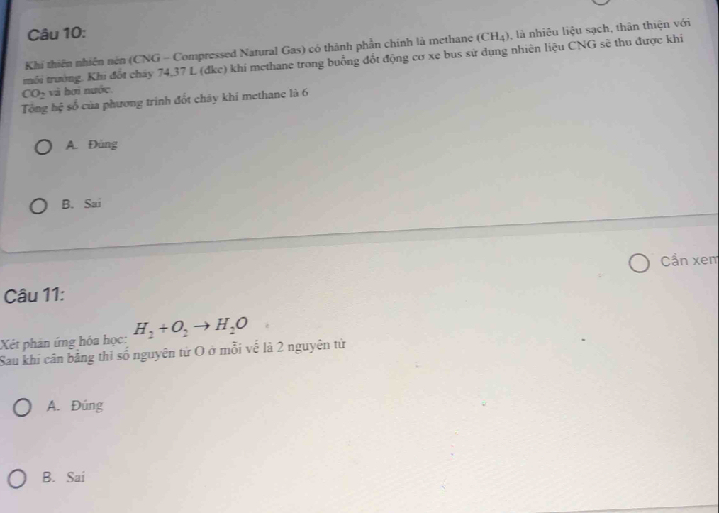 Khi thiên nhiên nên (CNG - Compressed Natural Gas) có thành phần chính là methane (CH_4) , là nhiêu liệu sạch, thân thiện với
trỗi trường. Khi đốt cháy 74, 37 L (đkc) khi methane trong buồng đốt động cơ xe bus sử dụng nhiên liệu CNG sẽ thu được khí
CO_2 và hơi nước.
Tổng hệ số của phương trinh đốt cháy khí methane là 6
A. Đüng
B. Sai
Cần xem
Câu 11:
Xét phản ứng hóa học: H_2+O_2to H_2O
Sau khi cân bằng thi số nguyên từ O ở mỗi vế là 2 nguyên tử
A. Đúng
B. Sai
