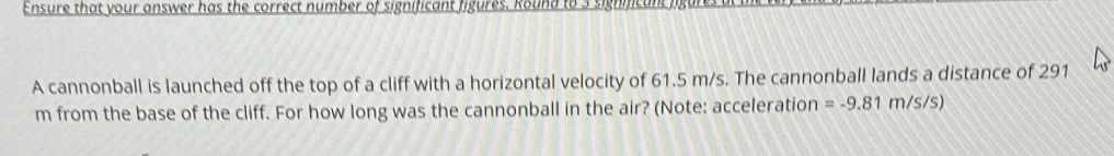 Ensure that your answer has the correct number of significant figures. Round to 3 significanc h 
A cannonball is launched off the top of a cliff with a horizontal velocity of 61.5 m/s. The cannonball lands a distance of 291
m from the base of the cliff. For how long was the cannonball in the air? (Note: acceleration =-9.81m/s/s)