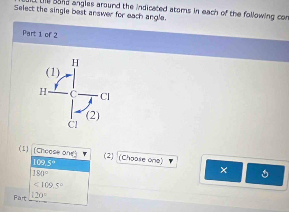 the bond angles around the indicated atoms in each of the following con
Select the single best answer for each angle.
Part 1 of 2
(1) (Choose one (2) (Choose one)
109.5°
180°
×
<109.5°
Part 120°