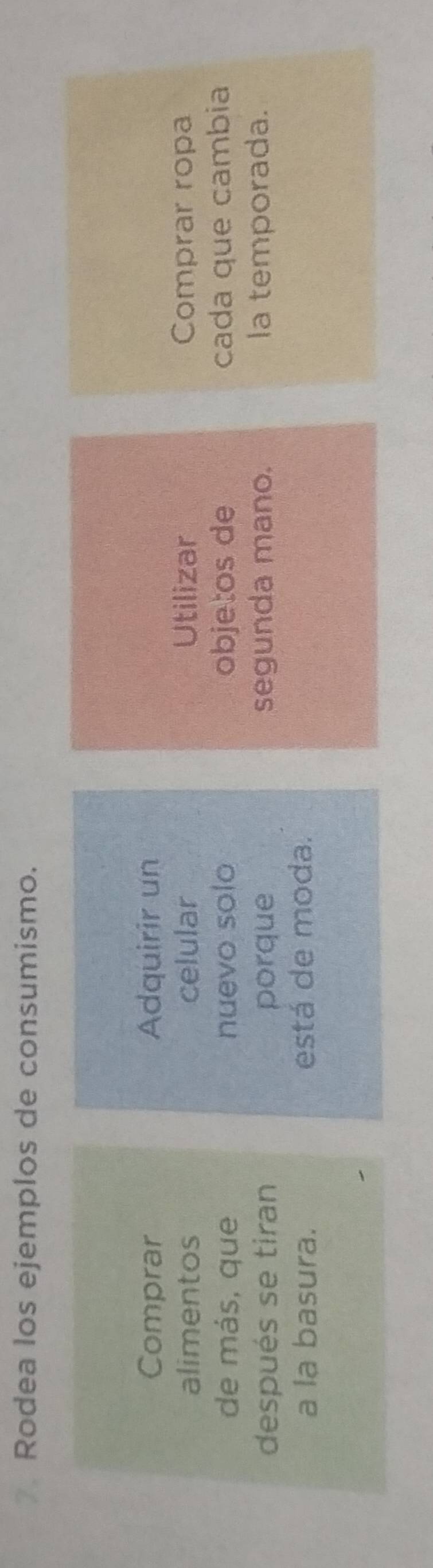 Rodea los ejemplos de consumismo. 
Comprar Adquirir un 
alimentos celular Utilizar Comprar ropa 
de más, que nuevo solo objetos de cada que cambia 
después se tiran porque segunda mano. la temporada. 
a la basura. está de moda.