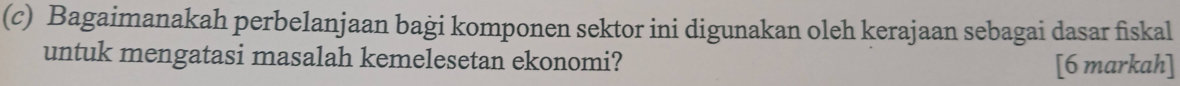 Bagaimanakah perbelanjaan baġi komponen sektor ini digunakan oleh kerajaan sebagai dasar fiskal 
untuk mengatasi masalah kemelesetan ekonomi? 
[6 markah]